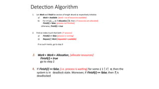 Detection Algorithm
1. Let Work and Finish be vectors of length m and n, respectively Initialize:
a) Work = Available [work = no of resources available]
b) For i = 1,2, …, n, if Allocationi  0, then [ if resources are allocated]
Finish[i] = false; [process not finished]
otherwise, Finish[i] = true
2. Find an index i such that both: [ith
process]
a) Finish[i] == false [process is running]
b) Requesti  Work [requested < available]
If no such i exists, go to step 4
3. Work = Work + Allocationi [allocate resources]
Finish[i] = true
go to step 2
4. If Finish[i] == false, [i.e. process is waiting] for some i, 1  i  n, then the
system is in deadlock state. Moreover, if Finish[i] == false, then Ti is
deadlocked
 