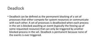 Deadlock
• Deadlock can be defined as the permanent blocking of a set of
processes that either compete for system resources or communicate
with each other. A set of processes is deadlocked when each process
in the set is blocked awaiting an event (typically the freeing up of
some requested resource) that can only be triggered by another
blocked process in the set. Deadlock is permanent because none of
the events is ever triggered.
 