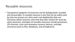 Reusable resources
• Two general categories of resources can be distinguished: reusable
and consumable. A reusable resource is one that can be safely used
by only one process at a time and is not depleted by that use.
Processes obtain resource units that they later release for reuse by
other processes. Examples of reusable resources include processors,
I/O channels, main and secondary memory, devices, and data
structures (such as files, databases, and semaphores).
 