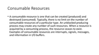 Consumable Resources
• A consumable resource is one that can be created (produced) and
destroyed (consumed). Typically, there is no limit on the number of
consumable resources of a particular type. An unblocked producing
process may create any number of such resources. When a resource is
acquired by a consuming process, the resource ceases to exist.
Examples of consumable resources are interrupts, signals, messages,
and information in I/O buffers.
 