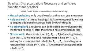 Deadlock Characterization/ Necessary and sufficient
conditions for deadlock
• Mutual exclusion: only one thread at a time can use a resource
• Hold and wait: a thread holding at least one resource is waiting
to acquire additional resources held by other threads
• No preemption: a resource can be released only voluntarily by
the thread holding it, after that thread has completed its task
• Circular wait: there exists a set {T0, T1, …, Tn} of waiting threads
such that T0 is waiting for a resource that is held by T1, T1 is
waiting for a resource that is held by T2, …, Tn–1 is waiting for a
resource that is held by Tn, and Tn is waiting for a resource that
is held by T0.
Deadlock can arise if four conditions hold simultaneously.
 
