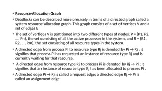 • Resource-Allocation Graph
• Deadlocks can be described more precisely in terms of a directed graph called a
system resource-allocation graph. This graph consists of a set of vertices V and a
set of edges E
• The set of vertices V is partitioned into two different types of nodes: P = {P1, P2,
..., Pn}, the set consisting of all the active processes in the system, and R = {R1,
R2, ..., Rm}, the set consisting of all resource types in the system.
• A directed edge from process Pi to resource type Rj is denoted by Pi → Rj ; it
signifies that process Pi has requested an instance of resource type Rj and is
currently waiting for that resource.
• A directed edge from resource type Rj to process Pi is denoted by Rj → Pi ; it
signifies that an instance of resource type Rj has been allocated to process Pi .
• A directed edge Pi → Rj is called a request edge; a directed edge Rj → Pi is
called an assignment edge
 