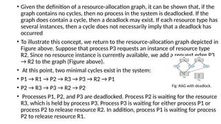 • Given the definition of a resource-allocation graph, it can be shown that, if the
graph contains no cycles, then no process in the system is deadlocked. If the
graph does contain a cycle, then a deadlock may exist. If each resource type has
several instances, then a cycle does not necessarily imply that a deadlock has
occurred
• To illustrate this concept, we return to the resource-allocation graph depicted in
Figure above. Suppose that process P3 requests an instance of resource type
R2. Since no resource instance is currently available, we add a request edge P3
→ R2 to the graph (Figure above).
• At this point, two minimal cycles exist in the system:
• P1 → R1 → P2 → R3 → P3 → R2 → P1
• P2 → R3 → P3 → R2 → P2
• Processes P1, P2, and P3 are deadlocked. Process P2 is waiting for the resource
R3, which is held by process P3. Process P3 is waiting for either process P1 or
process P2 to release resource R2. In addition, process P1 is waiting for process
P2 to release resource R1.
Fig :RAG with deadlock.
 