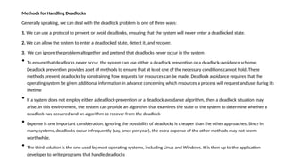 Methods for Handling Deadlocks
Generally speaking, we can deal with the deadlock problem in one of three ways:
1. We can use a protocol to prevent or avoid deadlocks, ensuring that the system will never enter a deadlocked state.
2. We can allow the system to enter a deadlocked state, detect it, and recover.
3. We can ignore the problem altogether and pretend that deadlocks never occur in the system
• To ensure that deadlocks never occur, the system can use either a deadlock prevention or a deadlock-avoidance scheme.
Deadlock prevention provides a set of methods to ensure that at least one of the necessary conditions cannot hold. These
methods prevent deadlocks by constraining how requests for resources can be made. Deadlock avoidance requires that the
operating system be given additional information in advance concerning which resources a process will request and use during its
lifetime
• If a system does not employ either a deadlock-prevention or a deadlock avoidance algorithm, then a deadlock situation may
arise. In this environment, the system can provide an algorithm that examines the state of the system to determine whether a
deadlock has occurred and an algorithm to recover from the deadlock
• Expense is one important consideration. Ignoring the possibility of deadlocks is cheaper than the other approaches. Since in
many systems, deadlocks occur infrequently (say, once per year), the extra expense of the other methods may not seem
worthwhile.
• The third solution is the one used by most operating systems, including Linux and Windows. It is then up to the application
developer to write programs that handle deadlocks
 