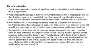 The ostrich algorithm
• The simplest approach is the ostrich algorithm: stick your head in the sand and pretend
there is no problem.
• People react to this strategy in different ways. Mathematicians find it unacceptable and say
that deadlocks must be prevented at all costs. Engineers ask how often the problem is
expected, how often the system crashes for other reasons, and how serious a deadlock is.
• If deadlocks occur on the average once every five years, but system crashes due to
hardware failures and operating system bugs occur once a week, most engineers would not
be willing to pay a large penalty in performance or convenience to eliminate deadlocks
• To make this contrast more specific, consider an operating system that blocks the caller
when an open system call on a physical device such as a Blu-ray driver or a printer cannot
be carried out because the device is busy. Typically it is up to the device driver to decide
what action to take under such circumstances. Blocking or returning an error code are two
obvious possibilities. If one process successfully opens the Blu-ray drive and another
successfully opens the printer and then each process tries to open the other one and
blocks trying, we have a deadlock.
 