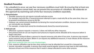 Deadlock Prevention
• for a deadlock to occur, we saw four necessary conditions must hold. By ensuring that at least one
of these conditions cannot hold, we can prevent the occurrence of a deadlock. We elaborate on
this approach by examining each of the four necessary conditions separately.
1. Mutual Exclusion
• Sharable resources do not require mutually exclusive access.
• For example read only files, If several processes attempt to open a read-only file at the same time, they can
be granted simultaneous access to the file.
• However, we cannot prevent deadlocks by denying the mutual-exclusion condition, because some resources
are intrinsically non-sharable.
• For example, a mutex lock cannot be simultaneously shared by several processes.
2. Hold and wait
• Whenever a process requests a resource, it does not hold any other resources.
• One protocol that we can use requires each process to request and be allocated all its resources before it
begins execution.
• An alternative protocol allows a process to request resources only when it has none. A process may request
some resources and use them. Before it can request any additional resources, it must release all the resources
that it is currently allocated.
Both these protocols have two main disadvantages.
• First, resource utilization may be low, since resources may be allocated but unused for a long period.
• Second, starvation is possible. A process that needs several popular resources may have to wait indefinitely,
because at least one of the resources that it needs is always allocated to some other process.
 
