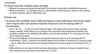 3. No preemption
To ensure that this condition does not hold,
• Release any resource already being held if the process cannot get an additional resources
• Allow preemption - if a needed resouce is allocated by another process, which is also waiting
on same resource, steal it. Otherwise wait.
4.Circular wait
• To ensure this condition never holds we impose a total ordering of all resource types
and it require that each process requests resources in an increasing order of
enumeration.
• Let R = {R1, R2, ..., Rm} be the set of resource types. We assign each resource type a unique
integer number, which allows us to compare two resources and to determine whether one
precedes another in our ordering. We define a one-to-one function F: R → N, where N is the
set of natural numbers.
• To prevent deadlocks: Each process can request resources only in an increasing order of
enumeration. That is, a process can initially request any number of instances of a resource type
—say, Ri. After that, the process can request instances of resource type Rj if and only if F( R j ) >
F( Ri ).
• Alternatively, we can require that a process requesting an instance of resource type Rj must
have released any resources Ri such that F( Ri ) ≥ F( Rj ).
 