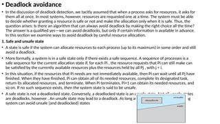 • Deadlock avoidance
• In the discussion of deadlock detection, we tacitly assumed that when a process asks for resources, it asks for
them all at once. In most systems, however, resources are requested one at a time. The system must be able
to decide whether granting a resource is safe or not and make the allocation only when it is safe. Thus, the
question arises: Is there an algorithm that can always avoid deadlock by making the right choice all the time?
The answer is a qualified yes—we can avoid deadlocks, but only if certain information is available in advance.
In this section we examine ways to avoid deadlock by careful resource allocation.
1. Safe and unsafe state
• A state is safe if the system can allocate resources to each process (up to its maximum) in some order and still
avoid a deadlock.
• More formally, a system is in a safe state only if there exists a safe sequence. A sequence of processes is a
safe sequence for the current allocation state if, for each Pi , the resource requests that Pi can still make can
be satisfied by the currently available resources plus the resources held by all Pj , with j < i.
• In this situation, if the resources that Pi needs are not immediately available, then Pi can wait until all Pj have
finished. When they have finished, Pi can obtain all of its needed resources, complete its designated task,
return its allocated resources, and terminate. When Pi terminates, Pi+1 can obtain its needed resources, and
so on. If no such sequence exists, then the system state is said to be unsafe.
• A safe state is not a deadlocked state. Conversely, a deadlocked state is an unsafe state. Not all unsafe states
are deadlocks, however . An unsafe state may lead to a deadlock. As long as the state is safe, the operating
system can avoid unsafe (and deadlocked) states
 