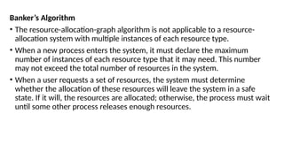Banker’s Algorithm
• The resource-allocation-graph algorithm is not applicable to a resource-
allocation system with multiple instances of each resource type.
• When a new process enters the system, it must declare the maximum
number of instances of each resource type that it may need. This number
may not exceed the total number of resources in the system.
• When a user requests a set of resources, the system must determine
whether the allocation of these resources will leave the system in a safe
state. If it will, the resources are allocated; otherwise, the process must wait
until some other process releases enough resources.
 