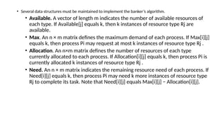 • Several data structures must be maintained to implement the banker’s algorithm.
• Available. A vector of length m indicates the number of available resources of
each type. If Available[j] equals k, then k instances of resource type Rj are
available.
• Max. An n × m matrix defines the maximum demand of each process. If Max[i][j]
equals k, then process Pi may request at most k instances of resource type Rj .
• Allocation. An n×m matrix defines the number of resources of each type
currently allocated to each process. If Allocation[i][j] equals k, then process Pi is
currently allocated k instances of resource type Rj .
• Need. An n × m matrix indicates the remaining resource need of each process. If
Need[i][j] equals k, then process Pi may need k more instances of resource type
Rj to complete its task. Note that Need[i][j] equals Max[i][j] − Allocation[i][j].
 