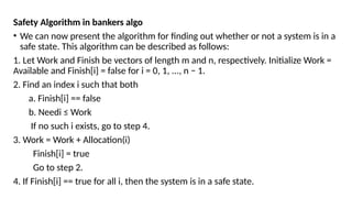 Safety Algorithm in bankers algo
• We can now present the algorithm for finding out whether or not a system is in a
safe state. This algorithm can be described as follows:
1. Let Work and Finish be vectors of length m and n, respectively. Initialize Work =
Available and Finish[i] = false for i = 0, 1, ..., n − 1.
2. Find an index i such that both
a. Finish[i] == false
b. Needi ≤ Work
If no such i exists, go to step 4.
3. Work = Work + Allocation(i)
Finish[i] = true
Go to step 2.
4. If Finish[i] == true for all i, then the system is in a safe state.
 