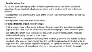 • Deadlock detection
If a system does not employ either a deadlock-prevention or a deadlock avoidance
algorithm, then a deadlock situation may occur. In this environment, the system may
provide:
• An algorithm that examines the state of the system to determine whether a deadlock
has occurred
• An algorithm to recover from the deadlock
For Single Instance of Each Resource Type
• If all resources have only a single instance, then we can define a deadlock detection
algorithm that uses a variant of the resource-allocation graph, called a wait-for graph.
• We obtain this graph from the resource-allocation graph by removing the resource
nodes and collapsing the appropriate edges.
• deadlock exists in the system if and only if the wait-for graph contains a cycle. To detect
deadlocks, the system needs to maintain the wait for graph and periodically invoke an
algorithm that searches for a cycle in the graph. An algorithm to detect a cycle in a graph
requires an order of n2 operations, where n is the number of vertices in the graph.
 