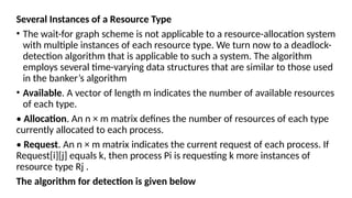 Several Instances of a Resource Type
• The wait-for graph scheme is not applicable to a resource-allocation system
with multiple instances of each resource type. We turn now to a deadlock-
detection algorithm that is applicable to such a system. The algorithm
employs several time-varying data structures that are similar to those used
in the banker’s algorithm
• Available. A vector of length m indicates the number of available resources
of each type.
• Allocation. An n × m matrix defines the number of resources of each type
currently allocated to each process.
• Request. An n × m matrix indicates the current request of each process. If
Request[i][j] equals k, then process Pi is requesting k more instances of
resource type Rj .
The algorithm for detection is given below
 