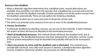 Recovery from deadlock
• When a detection algorithm determines that a deadlock exists, several alternatives are
available. One possibility is to inform the operator that a deadlock has occurred and to let the
operator deal with the deadlock manually. Another possibility is to let the system recover from
the deadlock automatically. There are two options for breaking a deadlock.
One is simply to abort one or more processes to break the circular wait.
The other is to preempt some resources from one or more of the deadlocked processes
1. Process Termination
• To eliminate deadlocks by aborting a process, we use one of two methods. In both methods,
the system reclaims all resources allocated to the terminated processes.
 Abort all deadlocked processes. This method clearly will break the deadlock cycle, but at
great expense. The deadlocked processes may have computed for a long time, and the results
of these partial computations must be discarded and probably will have to be recomputed
later.
 Abort one process at a time until the deadlock cycle is eliminated. This method incurs
considerable overhead, since after each process is aborted, a deadlock-detection algorithm
must be invoked to determine whether any processes are still deadlocked.
 