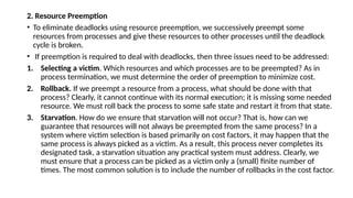 2. Resource Preemption
• To eliminate deadlocks using resource preemption, we successively preempt some
resources from processes and give these resources to other processes until the deadlock
cycle is broken.
• If preemption is required to deal with deadlocks, then three issues need to be addressed:
1. Selecting a victim. Which resources and which processes are to be preempted? As in
process termination, we must determine the order of preemption to minimize cost.
2. Rollback. If we preempt a resource from a process, what should be done with that
process? Clearly, it cannot continue with its normal execution; it is missing some needed
resource. We must roll back the process to some safe state and restart it from that state.
3. Starvation. How do we ensure that starvation will not occur? That is, how can we
guarantee that resources will not always be preempted from the same process? In a
system where victim selection is based primarily on cost factors, it may happen that the
same process is always picked as a victim. As a result, this process never completes its
designated task, a starvation situation any practical system must address. Clearly, we
must ensure that a process can be picked as a victim only a (small) finite number of
times. The most common solution is to include the number of rollbacks in the cost factor.
 