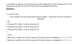 1. A system is having 3 user processes each requiring 2 units of resource R. The
minimum number of units of R such that no deadlock will occur-
Solution-
• In worst case,
• The number of units that each process holds = One less than its maximum
demand
• So,
• Process P1 holds 1 unit of resource R
• Process P2 holds 1 unit of resource R
• Process P3 holds 1 unit of resource R
•
• Thus,
• Maximum number of units of resource R that ensures deadlock = 1 + 1 + 1 = 3
• Minimum number of units of resource R that ensures no deadlock = 3 + 1 = 4
 