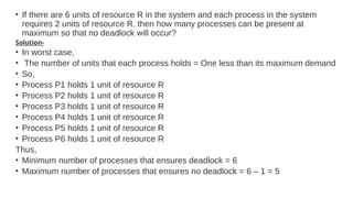 • If there are 6 units of resource R in the system and each process in the system
requires 2 units of resource R, then how many processes can be present at
maximum so that no deadlock will occur?
Solution-
• In worst case,
• The number of units that each process holds = One less than its maximum demand
• So,
• Process P1 holds 1 unit of resource R
• Process P2 holds 1 unit of resource R
• Process P3 holds 1 unit of resource R
• Process P4 holds 1 unit of resource R
• Process P5 holds 1 unit of resource R
• Process P6 holds 1 unit of resource R
Thus,
• Minimum number of processes that ensures deadlock = 6
• Maximum number of processes that ensures no deadlock = 6 – 1 = 5
 