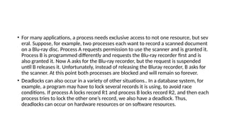• For many applications, a process needs exclusive access to not one resource, but sev
eral. Suppose, for example, two processes each want to record a scanned document
on a Blu-ray disc. Process A requests permission to use the scanner and is granted it.
Process B is programmed differently and requests the Blu-ray recorder first and is
also granted it. Now A asks for the Blu-ray recorder, but the request is suspended
until B releases it. Unfortunately, instead of releasing the Bluray recorder, B asks for
the scanner. At this point both processes are blocked and will remain so forever.
• Deadlocks can also occur in a variety of other situations.. In a database system, for
example, a program may have to lock several records it is using, to avoid race
conditions. If process A locks record R1 and process B locks record R2, and then each
process tries to lock the other one’s record, we also have a deadlock. Thus,
deadlocks can occur on hardware resources or on software resources.
 