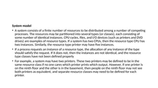 System model
• A system consists of a finite number of resources to be distributed among a number of competing
processes. The resources may be partitioned into several types (or classes), each consisting of
some number of identical instances. CPU cycles, files, and I/O devices (such as printers and DVD
drives) are examples of resource types. If a system has two CPUs, then the resource type CPU has
two instances. Similarly, the resource type printer may have five instances.
• If a process requests an instance of a resource type, the allocation of any instance of the type
should satisfy the request. If it does not, then the instances are not identical, and the resource
type classes have not been defined properly
• For example, a system may have two printers. These two printers may be defined to be in the
same resource class if no one cares which printer prints which output. However, if one printer is
on the ninth floor and the other is in the basement, then people on the ninth floor may not see
both printers as equivalent, and separate resource classes may need to be defined for each
printer.
 
