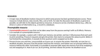 RESOURCES
• A major class of deadlocks involves resources to which some process has been granted exclusive access. These
resources include devices, data records, files, and so forth. To make the discussion of deadlocks as general as
possible, we will refer to the objects granted as resources. A resource can be a hardware device (e.g., a Blu-ray
drive) or a piece of information (e.g., a record in a database).
Preemptable resource
• A preemptable resource is one that can be taken away from the process owning it with no ill effects. Memory
is an example of a preemptable resource.
• Consider, for example, a system with 1 GB of user memory, one printer, and two 1-GB processes that each want
to print something. Process A requests and gets the printer, then starts to compute the values to print. Before it
has finished the computation, it exceeds its time quantum and is swapped out to disk.
• Process B now runs and tries, unsuccessfully as it turns out, to acquire the printer. Potenially, we now hav e a
deadlock situation, because A has the printer and B has the memory, and neither one can proceed without the
resource held by the other. Fortunately, it is possible to preempt (take away) the memory from B by swapping it
out and swapping A in. Now A can run, do its printing, and then release the printer. No deadlock occurs
 