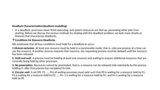 Deadlock Characterization(deadlock modelling)
• In a deadlock, processes never finish executing, and system resources are tied up, preventing other jobs from
starting. Before we discuss the various methods for dealing with the deadlock problem, we look more closely at
features that characterize deadlocks.
Conditions for Resource Deadlocks
We emphasize that all four conditions must hold for a deadlock to occur.
1.Mutual exclusion. At least one resource must be held in a nonsharable mode; that is, only one process at a time can
use the resource. If another process requests that resource, the requesting process must be delayed until the resource
has been released.
2. Hold and wait. A process must be holding at least one resource and waiting to acquire additional resources that are
currently being held by other processes.
3. No preemption. Resources cannot be preempted; that is, a resource can be released only voluntarily by the process
holding it, after that process has completed its task.
4. Circular wait. A set {P0, P1, ..., Pn} of waiting processes must exist such that P0 is waiting for a resource held by P1,
P1 is waiting for a resource held by P2, ..., Pn−1 is waiting for a resource held by Pn, and Pn is waiting for a resource
held by P0
 