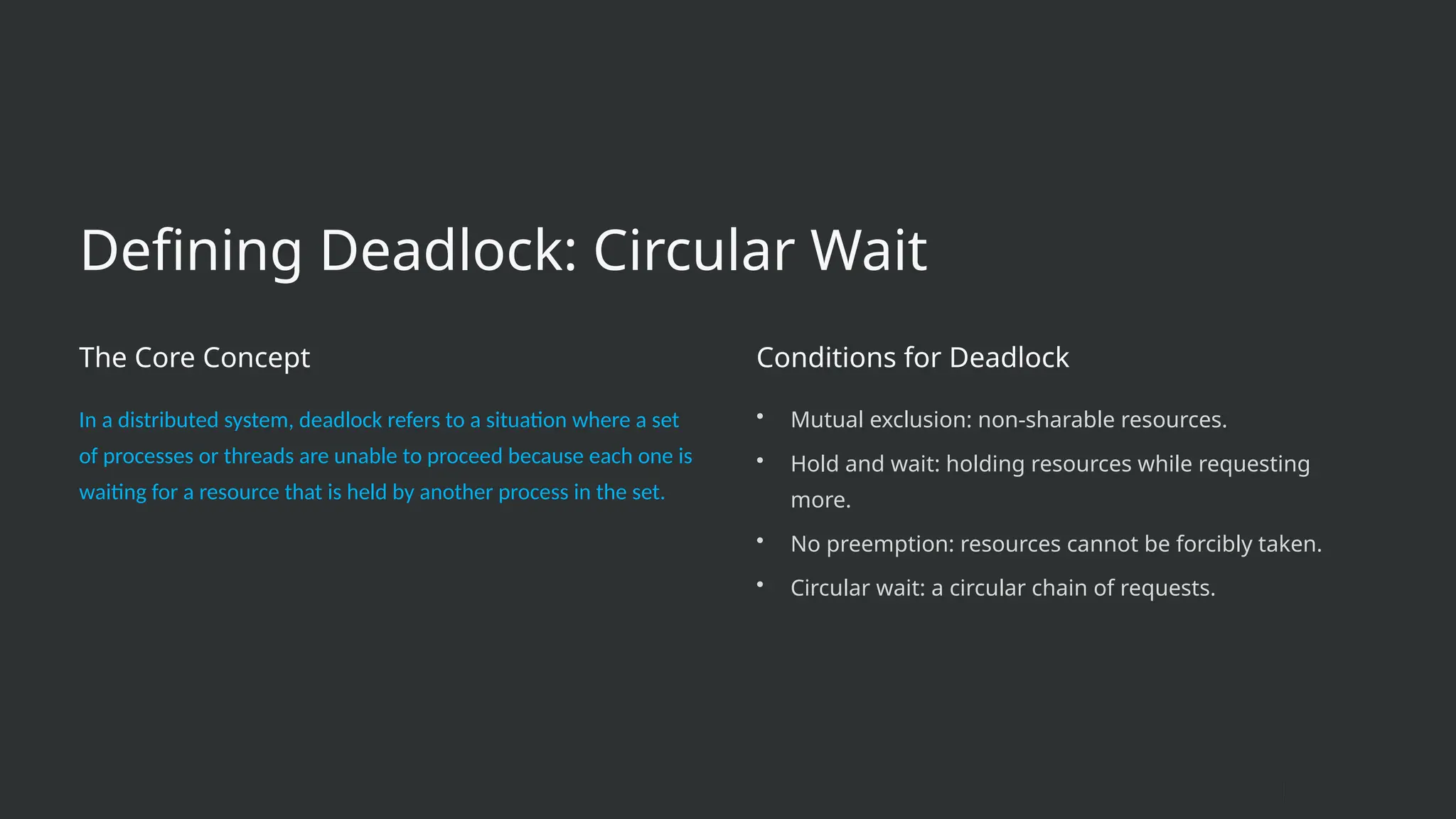 Defining Deadlock: Circular Wait
The Core Concept
In a distributed system, deadlock refers to a situation where a set
of processes or threads are unable to proceed because each one is
waiting for a resource that is held by another process in the set.
Conditions for Deadlock
• Mutual exclusion: non-sharable resources.
• Hold and wait: holding resources while requesting
more.
• No preemption: resources cannot be forcibly taken.
• Circular wait: a circular chain of requests.
 