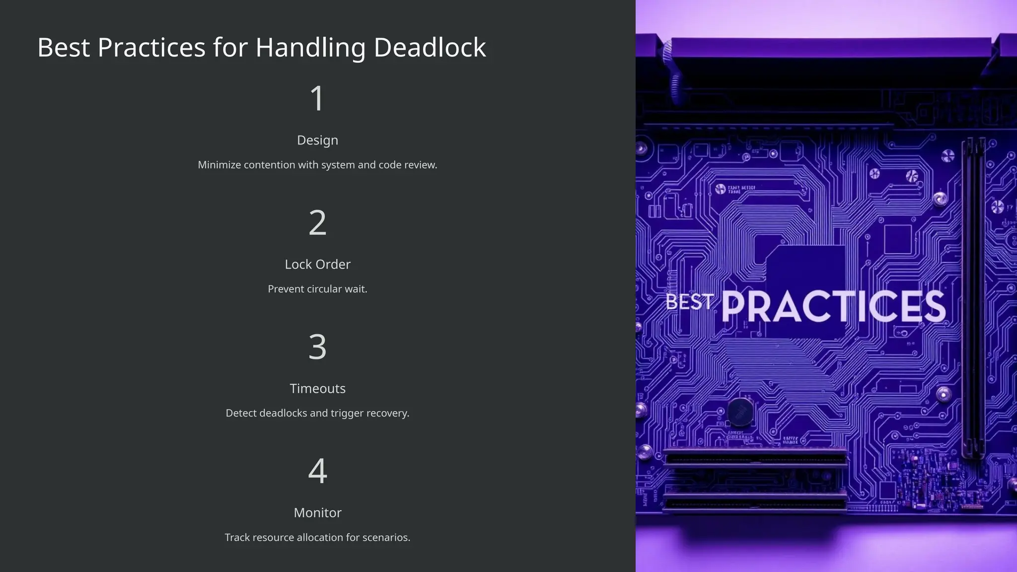 Best Practices for Handling Deadlock
1
Design
Minimize contention with system and code review.
2
Lock Order
Prevent circular wait.
3
Timeouts
Detect deadlocks and trigger recovery.
4
Monitor
Track resource allocation for scenarios.
 