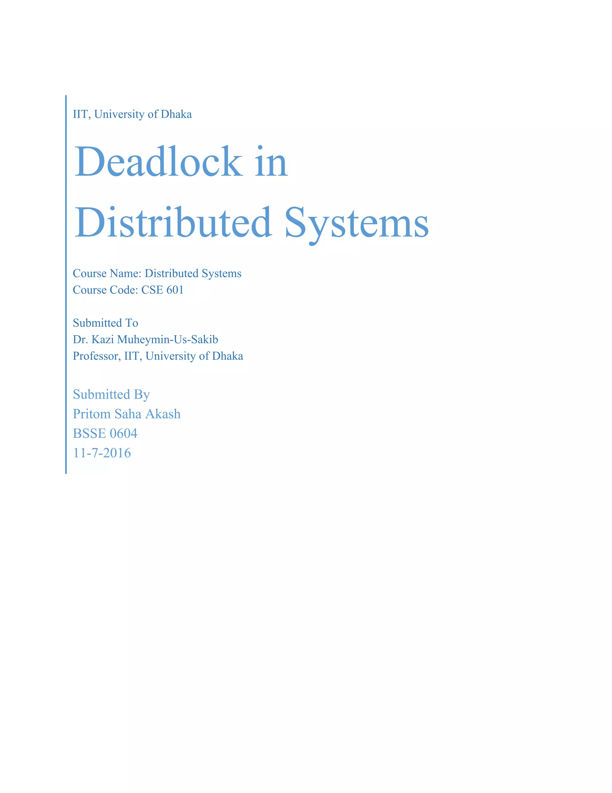 IIT, University of Dhaka
Deadlock in
Distributed Systems
Course Name: Distributed Systems
Course Code: CSE 601
Submitted To
Dr. Kazi Muheymin-Us-Sakib
Professor, IIT, University of Dhaka
Submitted By
Pritom Saha Akash
BSSE 0604
11-7-2016
 