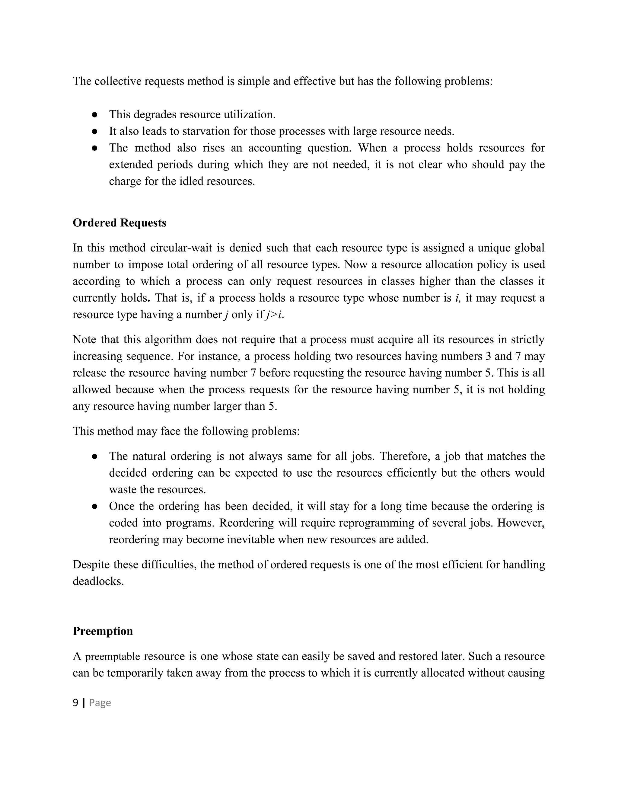 The collective requests method is simple and effective but has the following problems:
● This degrades resource utilization.
● It also leads to starvation for those processes with large resource needs.
● The method also rises an accounting question. When a process holds resources for
extended periods during which they are not needed, it is not clear who should pay the
charge for the idled resources.
Ordered Requests
In this method circular-wait is denied such that each resource type is assigned a unique global
number to impose total ordering of all resource types. Now a resource allocation policy is used
according to which a process can only request resources in classes higher than the classes it
currently holds​. ​That is, if a process holds a resource type whose number is ​i, it may request a
resource type having a number ​j only if ​j>i.
Note that this algorithm does not require that a process must acquire all its resources in strictly
increasing sequence. For instance, a process holding two resources having numbers 3 and 7 may
release the resource having number 7 before requesting the resource having number 5. This is all
allowed because when the process requests for the resource having number 5, it is not holding
any resource having number larger than 5.
This method may face the following problems:
● The natural ordering is not always same for all jobs. Therefore, a job that matches the
decided ordering can be expected to use the resources efficiently but the others would
waste the resources.
● Once the ordering has been decided, it will stay for a long time because the ordering is
coded into programs. Reordering will require reprogramming of several jobs. However,
reordering may become inevitable when new resources are added.
Despite these difficulties, the method of ordered requests is one of the most efficient for handling
deadlocks.
Preemption
A ​preemptable resource is one whose state can easily be saved and restored later. Such a resource
can be temporarily taken away from the process to which it is currently allocated without causing
9​ | ​Page
 