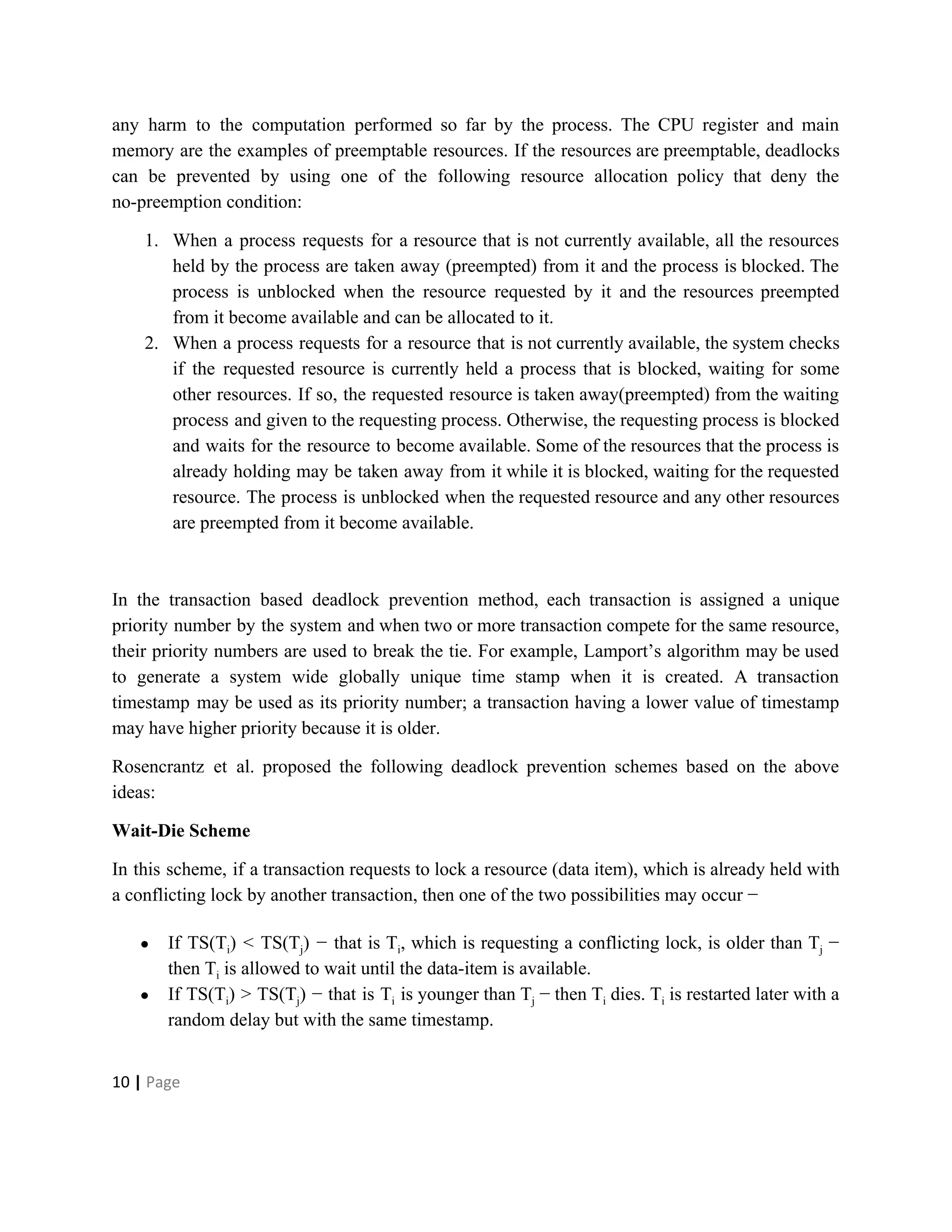 any harm to the computation performed so far by the process. The CPU register and main
memory are the examples of preemptable resources. If the resources are preemptable, deadlocks
can be prevented by using one of the following resource allocation policy that deny the
no-preemption condition:
1. When a process requests for a resource that is not currently available, all the resources
held by the process are taken away (preempted) from it and the process is blocked. The
process is unblocked when the resource requested by it and the resources preempted
from it become available and can be allocated to it.
2. When a process requests for a resource that is not currently available, the system checks
if the requested resource is currently held a process that is blocked, waiting for some
other resources. If so, the requested resource is taken away(preempted) from the waiting
process and given to the requesting process. Otherwise, the requesting process is blocked
and waits for the resource to become available. Some of the resources that the process is
already holding may be taken away from it while it is blocked, waiting for the requested
resource. The process is unblocked when the requested resource and any other resources
are preempted from it become available.
In the transaction based deadlock prevention method, each transaction is assigned a unique
priority number by the system and when two or more transaction compete for the same resource,
their priority numbers are used to break the tie. For example, Lamport’s algorithm may be used
to generate a system wide globally unique time stamp when it is created. A transaction
timestamp may be used as its priority number; a transaction having a lower value of timestamp
may have higher priority because it is older.
Rosencrantz et al. proposed the following deadlock prevention schemes based on the above
ideas:
Wait-Die Scheme
In this scheme, if a transaction requests to lock a resource (data item), which is already held with
a conflicting lock by another transaction, then one of the two possibilities may occur −
● If TS(T​i​) < TS(T​j​) − that is T​i​, which is requesting a conflicting lock, is older than T​j −
then T​i​ is allowed to wait until the data-item is available.
● If TS(T​i​) > TS(T​j​) − that is T​i is younger than T​j − then T​i dies. T​i is restarted later with a
random delay but with the same timestamp.
10​ | ​Page
 