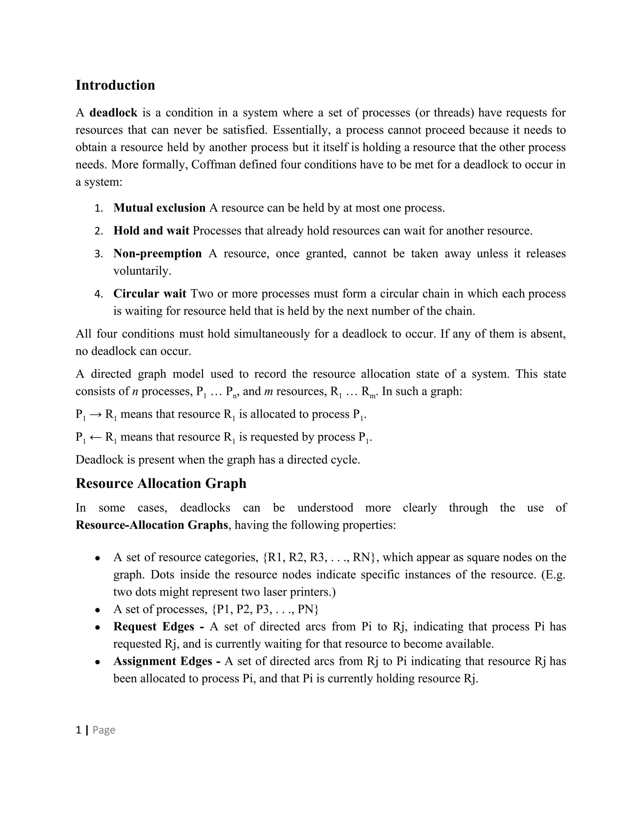 Introduction
A ​deadlock is a condition in a system where a set of processes (or threads) have requests for
resources that can never be satisfied. Essentially, a process cannot proceed because it needs to
obtain a resource held by another process but it itself is holding a resource that the other process
needs. More formally, Coffman defined four conditions have to be met for a deadlock to occur in
a system:
1. Mutual exclusion​ A resource can be held by at most one process.
2. Hold and wait​ Processes that already hold resources can wait for another resource.
3. Non-preemption A resource, once granted, cannot be taken away unless it releases
voluntarily.
4. Circular wait Two or more processes must form a circular chain in which each process
is waiting for resource held that is held by the next number of the chain.
All four conditions must hold simultaneously for a deadlock to occur. If any of them is absent,
no deadlock can occur.
A directed graph model used to record the resource allocation state of a system. This state
consists of ​n processes, P​1​ … P​n​, and ​m resources, R​1​ … R​m​. In such a graph:
P​1​ → R​1​ means that resource R​1​ is allocated to process P​1​.
P​1​ ← R​1​ means that resource R​1​ is requested by process P​1​.
Deadlock is present when the graph has a directed cycle.
Resource Allocation Graph
In some cases, deadlocks can be understood more clearly through the use of
Resource-Allocation Graphs​, having the following properties:
● A set of resource categories, {R1, R2, R3, . . ., RN}, which appear as square nodes on the
graph. Dots inside the resource nodes indicate specific instances of the resource. (E.g.
two dots might represent two laser printers.)
● A set of processes, {P1, P2, P3, . . ., PN}
● Request Edges - ​A set of directed arcs from Pi to Rj, indicating that process Pi has
requested Rj, and is currently waiting for that resource to become available.
● Assignment Edges - ​A set of directed arcs from Rj to Pi indicating that resource Rj has
been allocated to process Pi, and that Pi is currently holding resource Rj.
1​ | ​Page
 