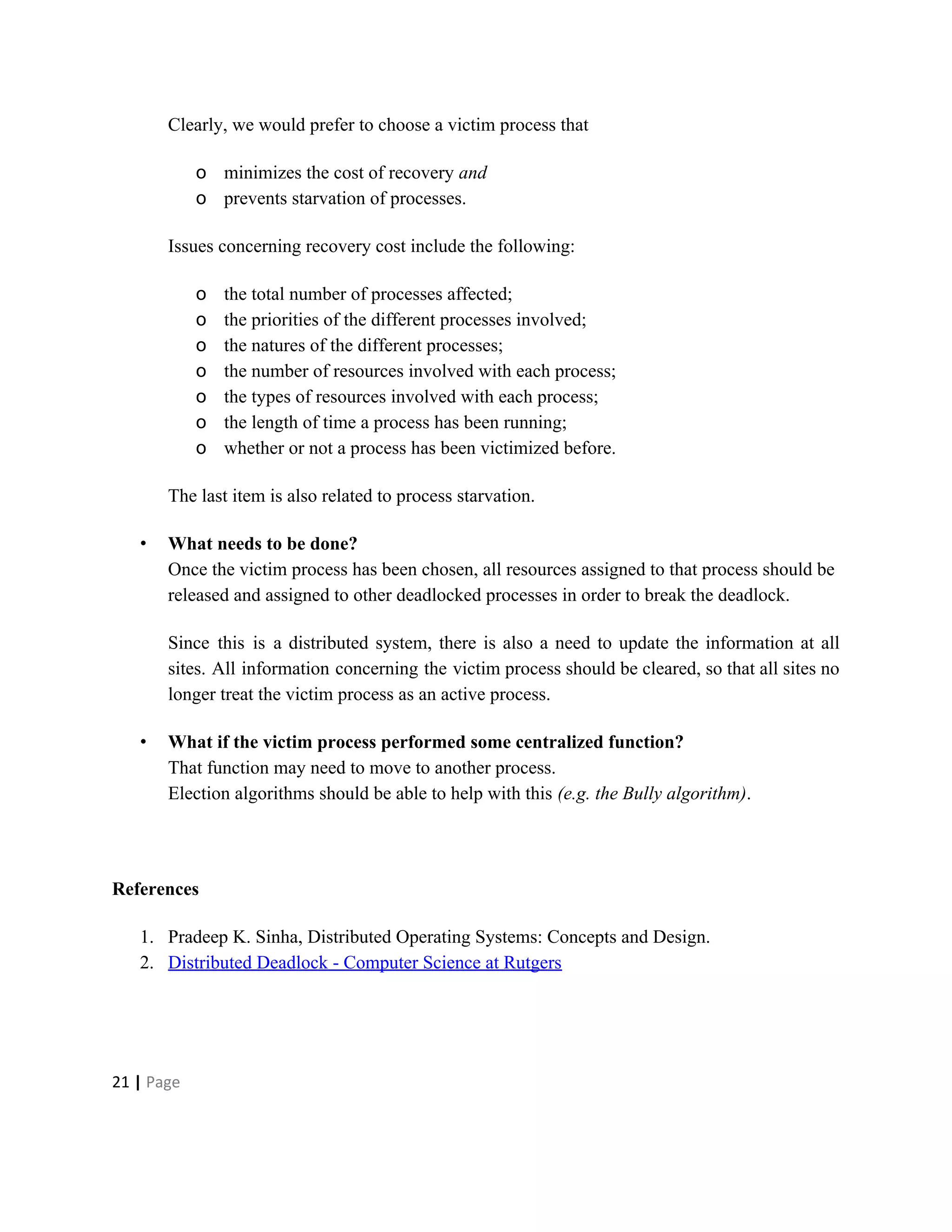 Clearly, we would prefer to choose a victim process that
o minimizes the cost of recovery ​and
o prevents starvation of processes.
Issues concerning recovery cost include the following:
o the total number of processes affected;
o the priorities of the different processes involved;
o the natures of the different processes;
o the number of resources involved with each process;
o the types of resources involved with each process;
o the length of time a process has been running;
o whether or not a process has been victimized before.
The last item is also related to process starvation.
• What needs to be done?
Once the victim process has been chosen, all resources assigned to that process should be
released and assigned to other deadlocked processes in order to break the deadlock.
Since this is a distributed system, there is also a need to update the information at all
sites. All information concerning the victim process should be cleared, so that all sites no
longer treat the victim process as an active process.
• What if the victim process performed some centralized function?
That function may need to move to another process.
Election algorithms should be able to help with this ​(e.g. the Bully algorithm).
References
1. Pradeep K. Sinha, Distributed Operating Systems: Concepts and Design.
2. Distributed Deadlock - Computer Science at Rutgers
21​ | ​Page
 
