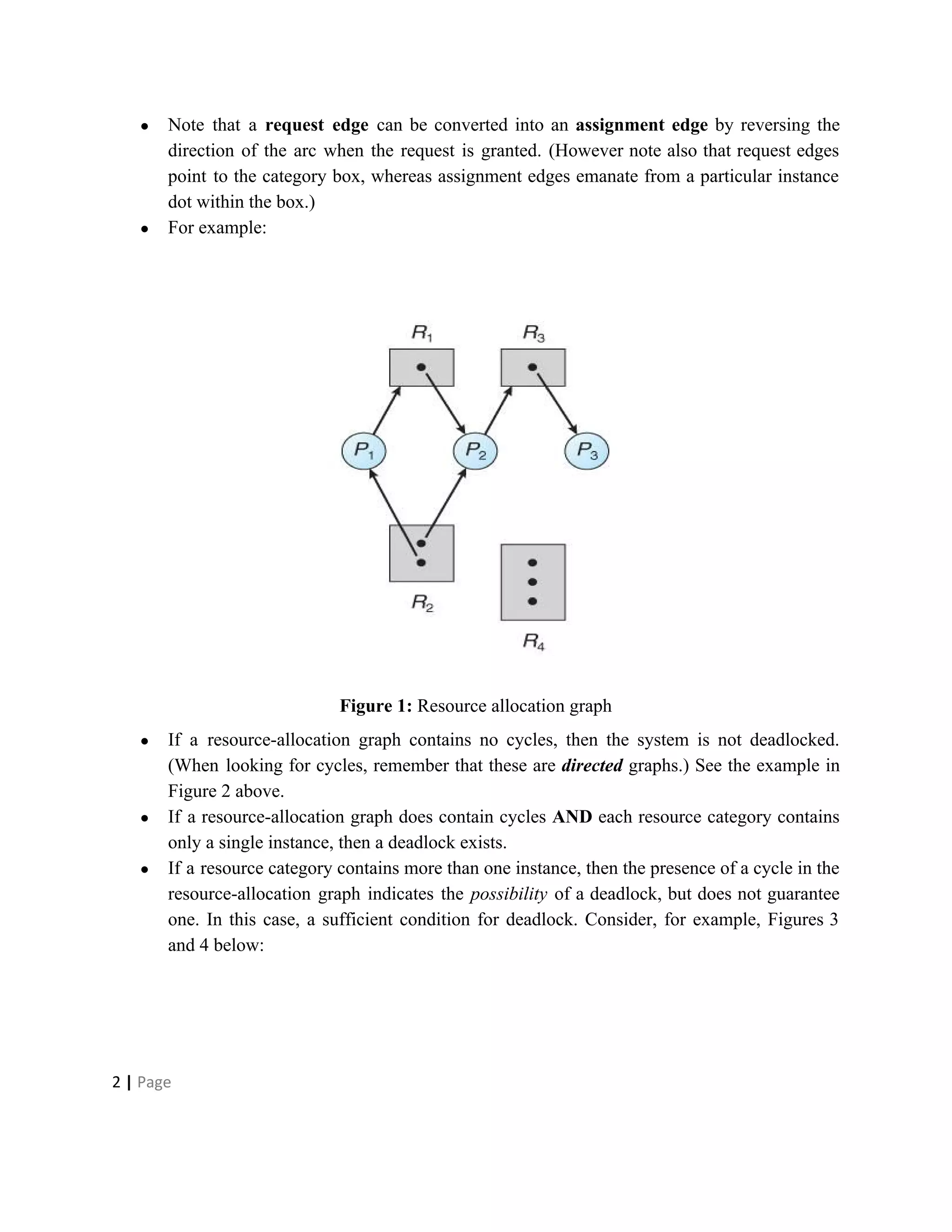 ● Note that a ​request edge can be converted into an ​assignment edge by reversing the
direction of the arc when the request is granted. (However note also that request edges
point to the category box, whereas assignment edges emanate from a particular instance
dot within the box.)
● For example:
Figure 1:​ Resource allocation graph
● If a resource-allocation graph contains no cycles, then the system is not deadlocked.
(When looking for cycles, remember that these are ​directed graphs.) See the example in
Figure 2 above.
● If a resource-allocation graph does contain cycles ​AND each resource category contains
only a single instance, then a deadlock exists.
● If a resource category contains more than one instance, then the presence of a cycle in the
resource-allocation graph indicates the ​possibility of a deadlock, but does not guarantee
one. In this case, a sufficient condition for deadlock. Consider, for example, Figures 3
and 4 below:
2​ | ​Page
 