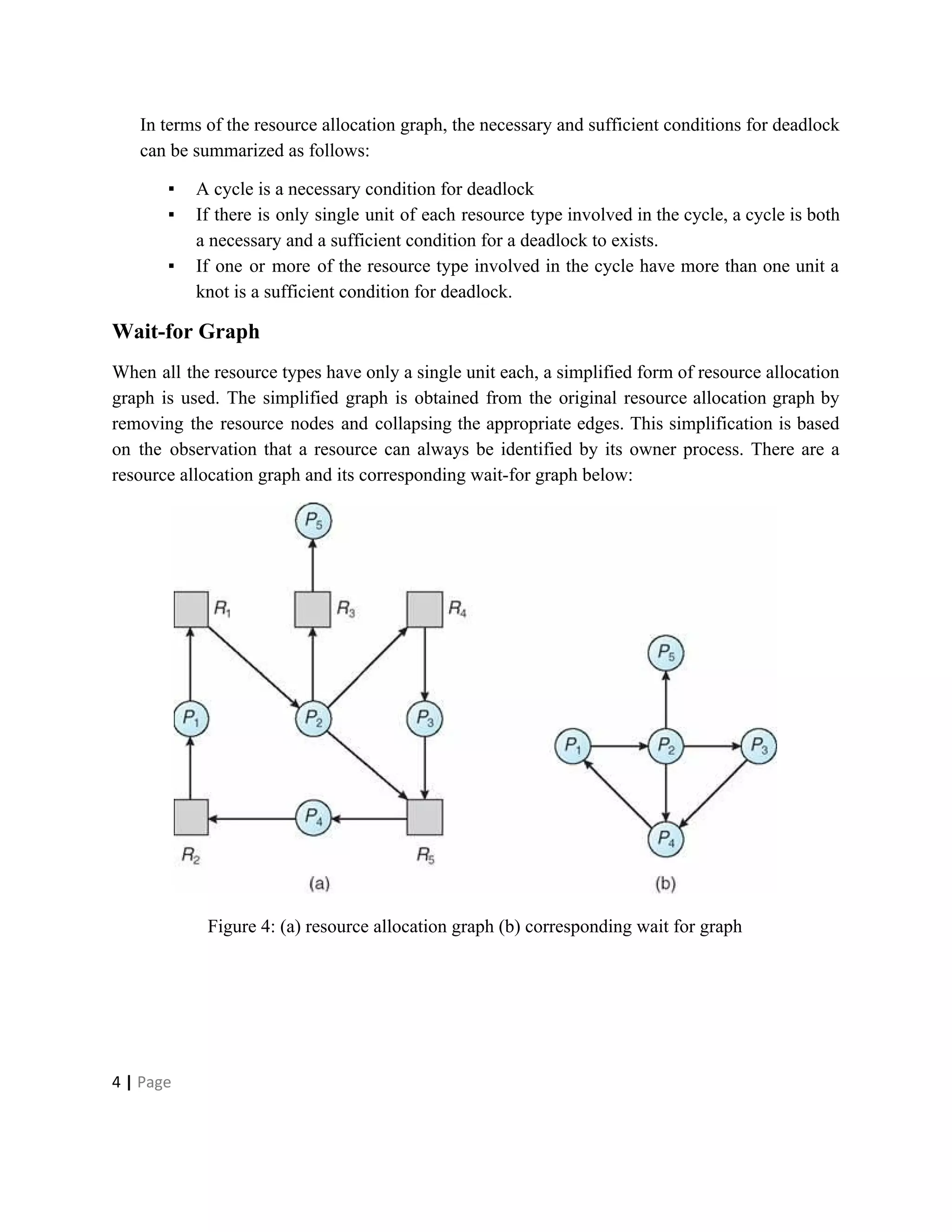 In terms of the resource allocation graph, the necessary and sufficient conditions for deadlock
can be summarized as follows:
▪ A cycle is a necessary condition for deadlock
▪ If there is only single unit of each resource type involved in the cycle, a cycle is both
a necessary and a sufficient condition for a deadlock to exists.
▪ If one or more of the resource type involved in the cycle have more than one unit a
knot is a sufficient condition for deadlock.
Wait-for Graph
When all the resource types have only a single unit each, a simplified form of resource allocation
graph is used. The simplified graph is obtained from the original resource allocation graph by
removing the resource nodes and collapsing the appropriate edges. This simplification is based
on the observation that a resource can always be identified by its owner process. There are a
resource allocation graph and its corresponding wait-for graph below:
Figure 4: (a) resource allocation graph (b) corresponding wait for graph
4​ | ​Page
 