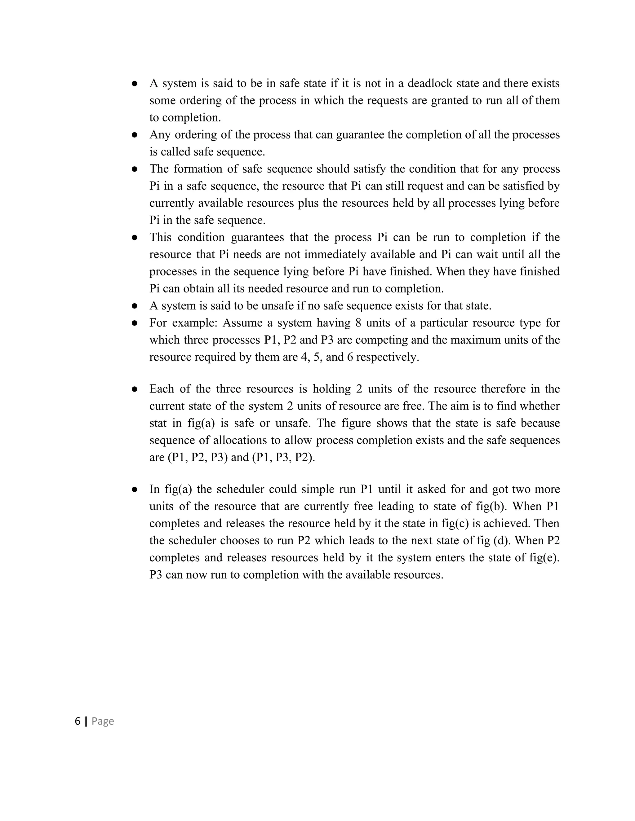 ● A system is said to be in safe state if it is not in a deadlock state and there exists
some ordering of the process in which the requests are granted to run all of them
to completion.
● Any ordering of the process that can guarantee the completion of all the processes
is called safe sequence.
● The formation of safe sequence should satisfy the condition that for any process
Pi in a safe sequence, the resource that Pi can still request and can be satisfied by
currently available resources plus the resources held by all processes lying before
Pi in the safe sequence.
● This condition guarantees that the process Pi can be run to completion if the
resource that Pi needs are not immediately available and Pi can wait until all the
processes in the sequence lying before Pi have finished. When they have finished
Pi can obtain all its needed resource and run to completion.
● A system is said to be unsafe if no safe sequence exists for that state.
● For example: Assume a system having 8 units of a particular resource type for
which three processes P1, P2 and P3 are competing and the maximum units of the
resource required by them are 4, 5, and 6 respectively.
● Each of the three resources is holding 2 units of the resource therefore in the
current state of the system 2 units of resource are free. The aim is to find whether
stat in fig(a) is safe or unsafe. The figure shows that the state is safe because
sequence of allocations to allow process completion exists and the safe sequences
are (P1, P2, P3) and (P1, P3, P2).
● In fig(a) the scheduler could simple run P1 until it asked for and got two more
units of the resource that are currently free leading to state of fig(b). When P1
completes and releases the resource held by it the state in fig(c) is achieved. Then
the scheduler chooses to run P2 which leads to the next state of fig (d). When P2
completes and releases resources held by it the system enters the state of fig(e).
P3 can now run to completion with the available resources.
6​ | ​Page
 