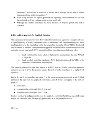 timestamp T which leads to deadlock. If anyone has a message for me with an earlier
timestamp, please send it immediately.”
● When every machine has replied, positively or negatively, the coordinator will see that
the arc from R to B has vanished, so the system is still safe.
● Although this method eliminates the false deadlock, it requires global time and is
expensive
2​.​ Hierarchical Approach for Deadlock Detection
The hierarchical approach overcomes drawbacks of the centralized approach. This approach uses
a logical hierarchy of deadlock detectors called as controllers. Each controller detects only those
deadlocks that have the sites falling within the range of the hierarchy. Global WFG is distributed
over a number of different controllers in this approach. Each site has its own local controller that
maintains its own local graph. WFG is maintained by a controller use the following rules:
i. Each controller that forms a leaf of the hierarchy tree maintains the local WFG of
a single site.
ii. Each non-leaf controller maintains a WFG that is the union of the WFGs of its
immediate children in the hierarchy tree.
The lowest level controller that finds a cycle in its WFG detects a deadlock ant takes necessary
action to resolve it. WFG that contains a cycle that will never be passed as it is to higher level
controller.
Let A, B, and C be controllers such that C is the lowest common ancestor of A and B. If pi
appears in the local wait-for graphs of controllers A and B, it must also appear in the wait-for
graph of
● controller C,
● every controller on the path from C to A, and
● every controller on the path from C to B.
In other words, if pi and pj are in the wait-for graph of a controller D and there is a path from pi
to pj at any controller, then the edge (pi, pj) must also be in the graph of controller D.
14​ | ​Page
 