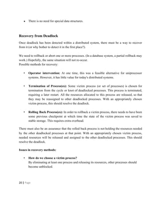 ● There is no need for special data structures.
Recovery from Deadlock
Once deadlock has been detected within a distributed system, there must be a way to recover
from it (or why bother to detect it in the first place?).
We need to rollback or abort one or more processes. (In a database system, a partial rollback may
work.) Hopefully, the same situation will not re-occur.
Possible methods for recovery:
• Operator intervention: At one time, this was a feasible alternative for uniprocessor
systems. However, it has little value for today's distributed systems.
• Termination of Process(es): Some victim process (or set of processes) is chosen for
termination from the cycle or knot of deadlocked processes. This process is terminated,
requiring a later restart. All the resources allocated to this process are released, so that
they may be reassigned to other deadlocked processes. With an appropriately chosen
victim process, this should resolve the deadlock.
• Rolling Back Process(es): In order to rollback a victim process, there needs to have been
some previous checkpoint at which time the state of the victim process was saved to
stable storage. This requires extra overhead.
There must also be an assurance that the rolled back process is not holding the resources needed
by the other deadlocked processes at that point. With an appropriately chosen victim process,
needed resources will be released and assigned to the other deadlocked processes. This should
resolve the deadlock.
Issues in recovery methods:
• How do we choose a victim process?
By eliminating at least one process and releasing its resources, other processes should
become unblocked.
20​ | ​Page
 