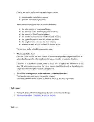 Clearly, we would prefer to choose a victim process that
o minimizes the cost of recovery ​and
o prevents starvation of processes.
Issues concerning recovery cost include the following:
o the total number of processes affected;
o the priorities of the different processes involved;
o the natures of the different processes;
o the number of resources involved with each process;
o the types of resources involved with each process;
o the length of time a process has been running;
o whether or not a process has been victimized before.
The last item is also related to process starvation.
• What needs to be done?
Once the victim process has been chosen, all resources assigned to that process should be
released and assigned to other deadlocked processes in order to break the deadlock.
Since this is a distributed system, there is also a need to update the information at all
sites. All information concerning the victim process should be cleared, so that all sites no
longer treat the victim process as an active process.
• What if the victim process performed some centralized function?
That function may need to move to another process.
Election algorithms should be able to help with this ​(e.g. the Bully algorithm).
References
1. Pradeep K. Sinha, Distributed Operating Systems: Concepts and Design.
2. Distributed Deadlock - Computer Science at Rutgers
21​ | ​Page
 