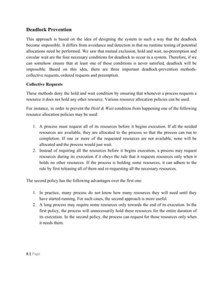 Deadlock Prevention
This approach is based on the idea of designing the system in such a way that the deadlock
become impossible. It differs from avoidance and detection in that no runtime testing of potential
allocations need be performed. We saw that mutual exclusion, hold and wait, no-preemption and
circular wait are the four necessary conditions for deadlock to occur in a system. Therefore, if we
can somehow ensure that at least one of these conditions is never satisfied, deadlock will be
impossible. Based on this idea, there are three important deadlock-prevention methods-
collective requests, ordered requests and preemption.
Collective Requests
These methods deny the hold and wait condition by ensuring that whenever a process requests a
resource it does not hold any other resource. Various resource allocation policies can be used.
For instance, in order to prevent the ​Hold & Wait condition from happening one of the following
resource allocation policies may be used:
1. A process must request all of its resources before it begins execution. If all the needed
resources are available, they are allocated to the process so that the process can run to
completion. If one or more of the requested resources are not available, none will be
allocated and the process would just wait.
2. Instead of requiring all the resources before it begins execution, a process may request
resources during its execution if it obeys the rule that it requests resources only when it
holds no other resources. If the process is holding some resources, it can adhere to the
rule by first releasing all of them and re-requesting all the necessary resources.
The second policy has the following advantages over the first one:
1. In practice, many process do not know how many resources they will need until they
have started running. For such cases, the second approach is more useful.
2. A long process may require some resources only towards the end of its execution. In the
first policy, the process will unnecessarily hold these resources for the entire duration of
its execution. In the second policy, the process can request for those resources only when
it needs them.
8​ | ​Page
 