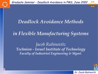 Graduate Seminar - Deadlock Avoidance in FMS, June 2002




    Deadlock Avoidance Methods

in Flexible Manufacturing Systems

                 Jacob Rubinovitz
   Technion - Israel Institute of Technology
     Faculty of Industrial Engineering & Mgmt.




                                             Dr. Jacob Rubinovitz
 