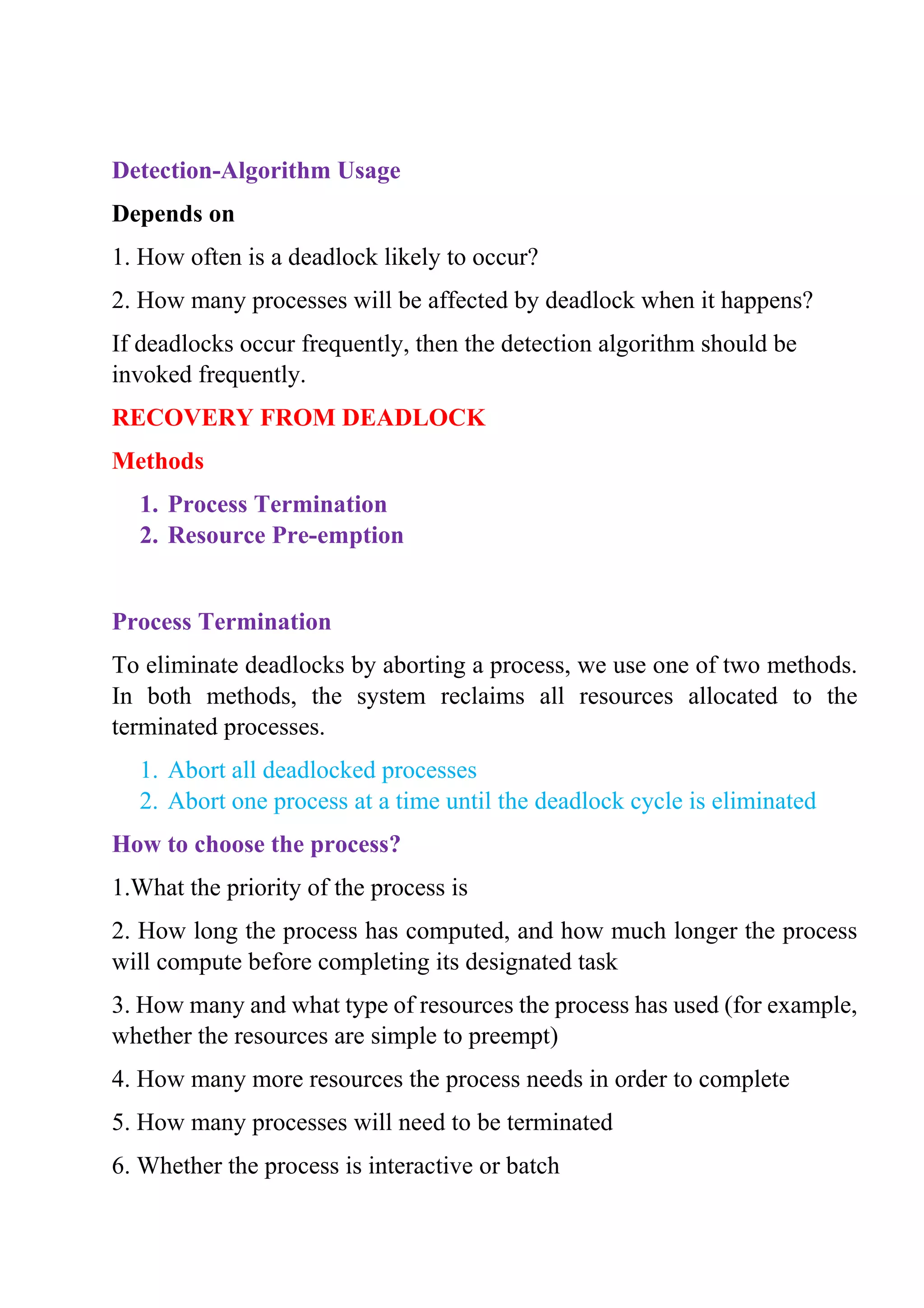Detection-Algorithm Usage
Depends on
1. How often is a deadlock likely to occur?
2. How many processes will be affected by deadlock when it happens?
If deadlocks occur frequently, then the detection algorithm should be
invoked frequently.
RECOVERY FROM DEADLOCK
Methods
1. Process Termination
2. Resource Pre-emption
Process Termination
To eliminate deadlocks by aborting a process, we use one of two methods.
In both methods, the system reclaims all resources allocated to the
terminated processes.
1. Abort all deadlocked processes
2. Abort one process at a time until the deadlock cycle is eliminated
How to choose the process?
1.What the priority of the process is
2. How long the process has computed, and how much longer the process
will compute before completing its designated task
3. How many and what type of resources the process has used (for example,
whether the resources are simple to preempt)
4. How many more resources the process needs in order to complete
5. How many processes will need to be terminated
6. Whether the process is interactive or batch
 