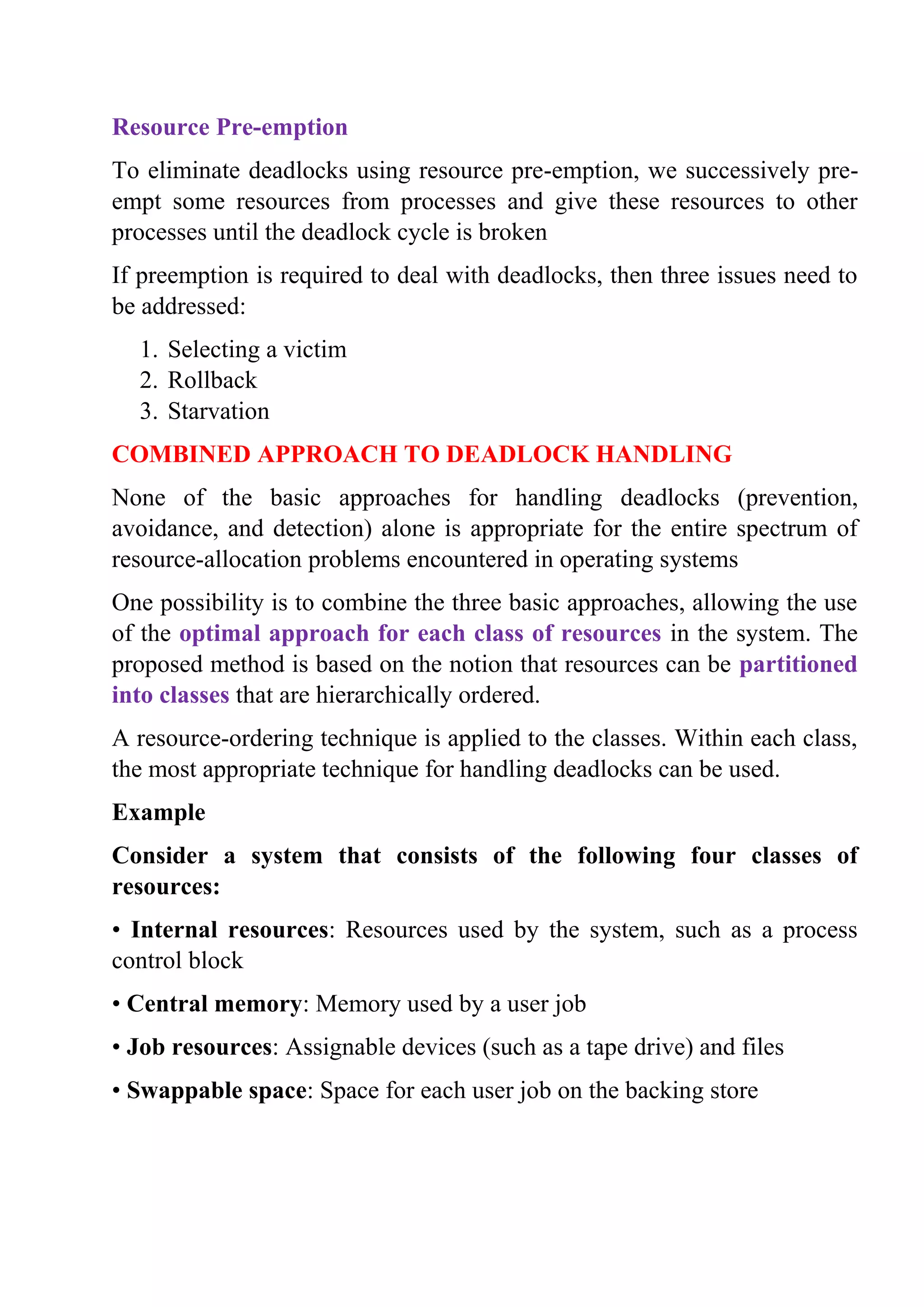 Resource Pre-emption
To eliminate deadlocks using resource pre-emption, we successively pre-
empt some resources from processes and give these resources to other
processes until the deadlock cycle is broken
If preemption is required to deal with deadlocks, then three issues need to
be addressed:
1. Selecting a victim
2. Rollback
3. Starvation
COMBINED APPROACH TO DEADLOCK HANDLING
None of the basic approaches for handling deadlocks (prevention,
avoidance, and detection) alone is appropriate for the entire spectrum of
resource-allocation problems encountered in operating systems
One possibility is to combine the three basic approaches, allowing the use
of the optimal approach for each class of resources in the system. The
proposed method is based on the notion that resources can be partitioned
into classes that are hierarchically ordered.
A resource-ordering technique is applied to the classes. Within each class,
the most appropriate technique for handling deadlocks can be used.
Example
Consider a system that consists of the following four classes of
resources:
• Internal resources: Resources used by the system, such as a process
control block
• Central memory: Memory used by a user job
• Job resources: Assignable devices (such as a tape drive) and files
• Swappable space: Space for each user job on the backing store
 