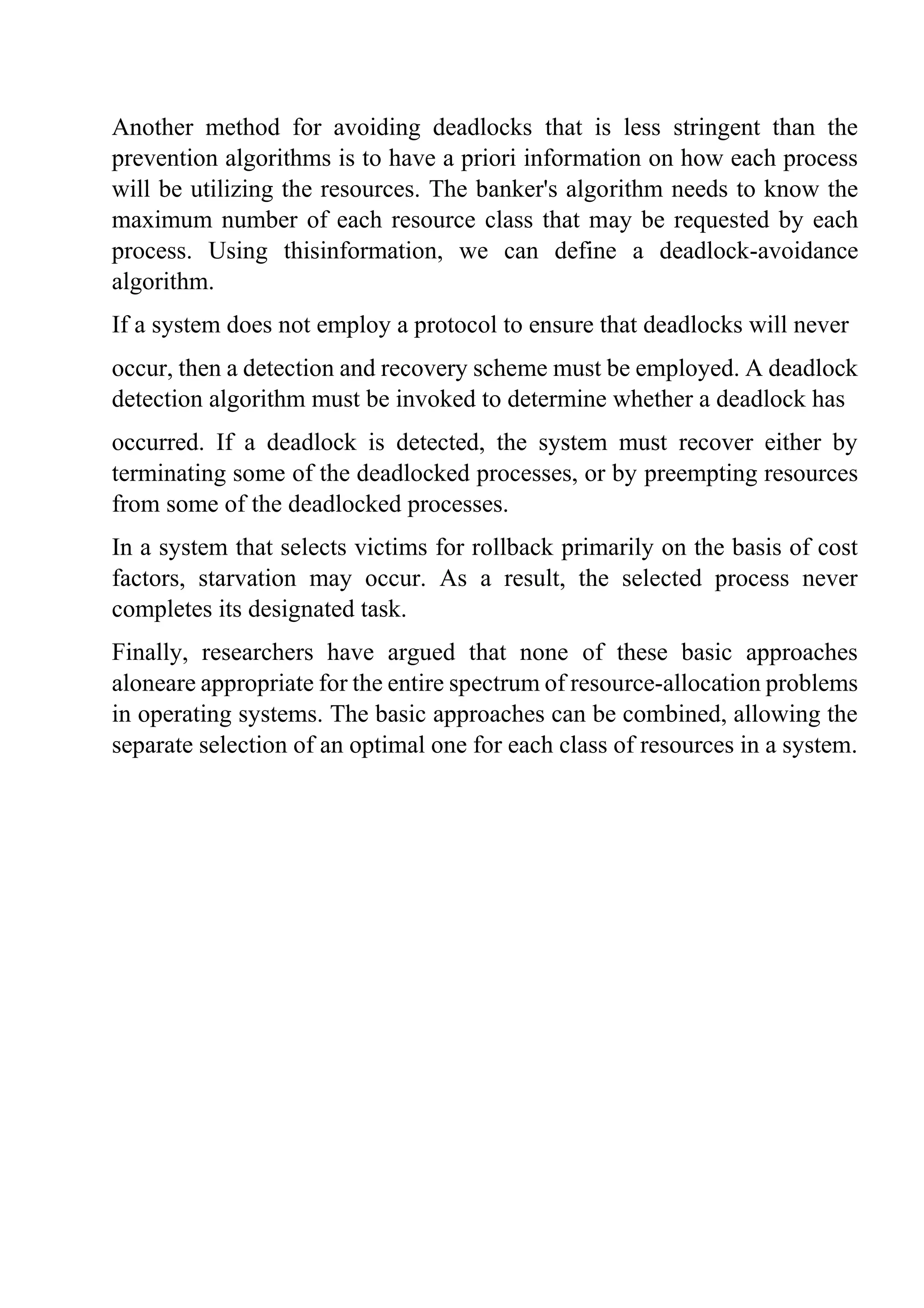 Another method for avoiding deadlocks that is less stringent than the
prevention algorithms is to have a priori information on how each process
will be utilizing the resources. The banker's algorithm needs to know the
maximum number of each resource class that may be requested by each
process. Using thisinformation, we can define a deadlock-avoidance
algorithm.
If a system does not employ a protocol to ensure that deadlocks will never
occur, then a detection and recovery scheme must be employed. A deadlock
detection algorithm must be invoked to determine whether a deadlock has
occurred. If a deadlock is detected, the system must recover either by
terminating some of the deadlocked processes, or by preempting resources
from some of the deadlocked processes.
In a system that selects victims for rollback primarily on the basis of cost
factors, starvation may occur. As a result, the selected process never
completes its designated task.
Finally, researchers have argued that none of these basic approaches
aloneare appropriate for the entire spectrum of resource-allocation problems
in operating systems. The basic approaches can be combined, allowing the
separate selection of an optimal one for each class of resources in a system.
 