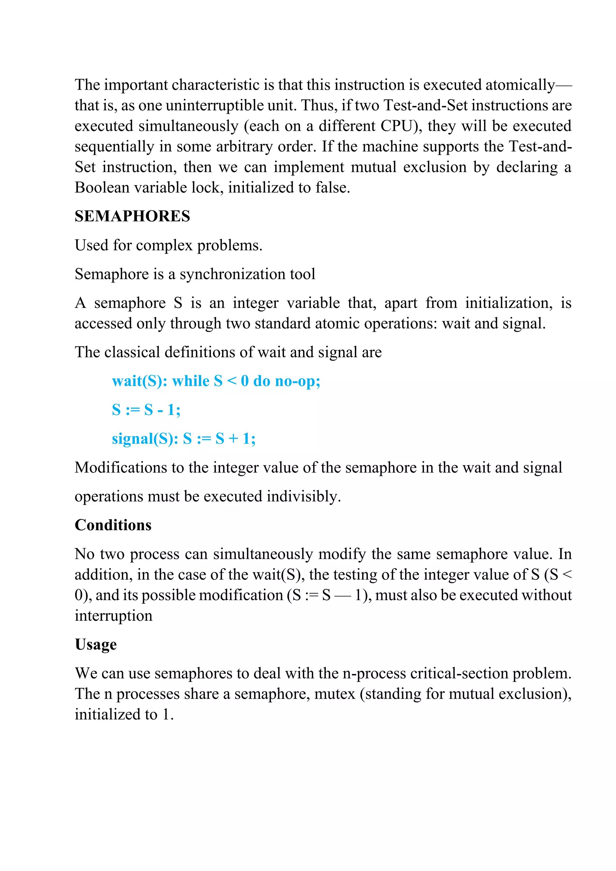 The important characteristic is that this instruction is executed atomically—
that is, as one uninterruptible unit. Thus, if two Test-and-Set instructions are
executed simultaneously (each on a different CPU), they will be executed
sequentially in some arbitrary order. If the machine supports the Test-and-
Set instruction, then we can implement mutual exclusion by declaring a
Boolean variable lock, initialized to false.
SEMAPHORES
Used for complex problems.
Semaphore is a synchronization tool
A semaphore S is an integer variable that, apart from initialization, is
accessed only through two standard atomic operations: wait and signal.
The classical definitions of wait and signal are
wait(S): while S < 0 do no-op;
S := S - 1;
signal(S): S := S + 1;
Modifications to the integer value of the semaphore in the wait and signal
operations must be executed indivisibly.
Conditions
No two process can simultaneously modify the same semaphore value. In
addition, in the case of the wait(S), the testing of the integer value of S (S <
0), and its possible modification (S := S — 1), must also be executed without
interruption
Usage
We can use semaphores to deal with the n-process critical-section problem.
The n processes share a semaphore, mutex (standing for mutual exclusion),
initialized to 1.
 