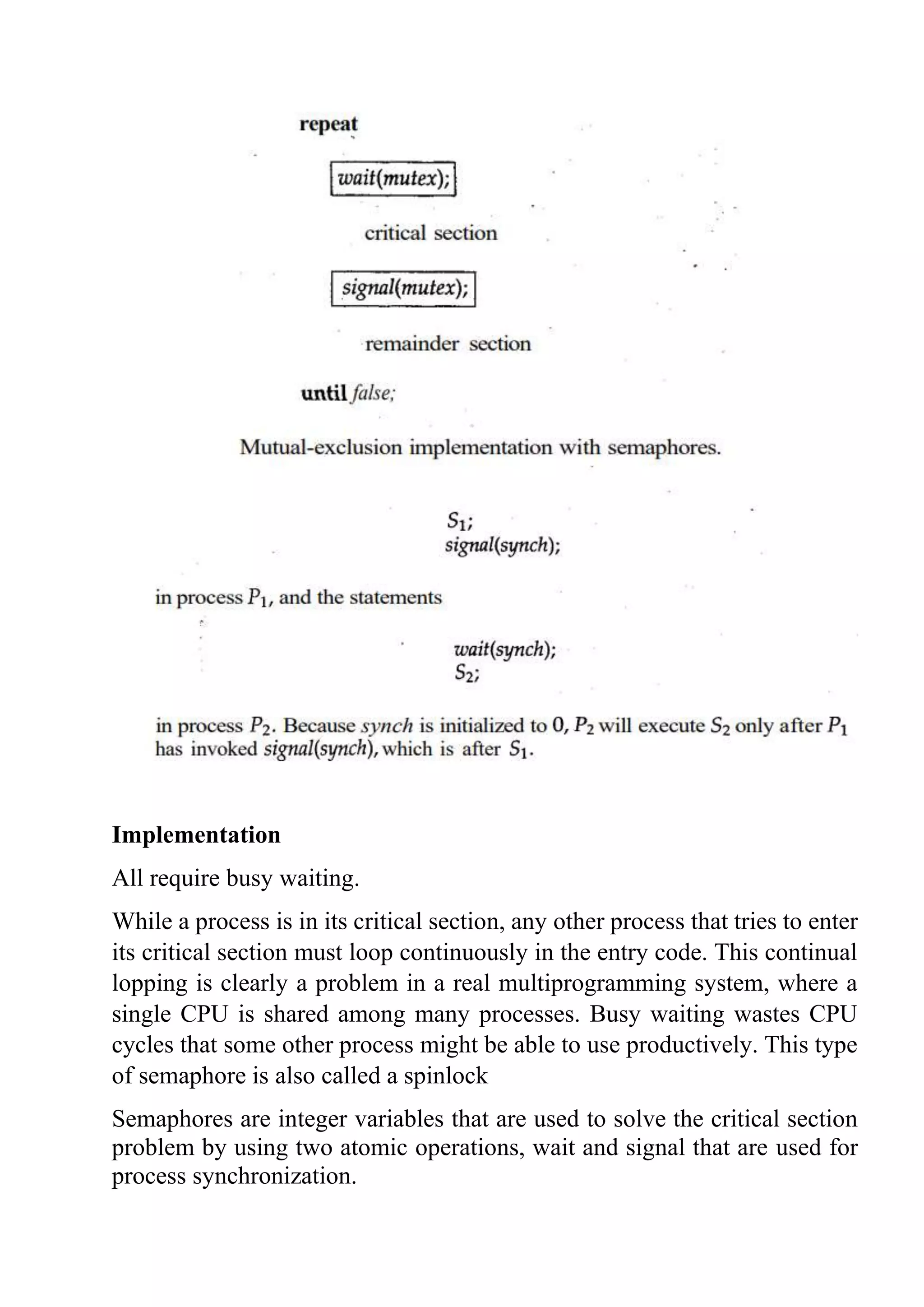 Implementation
All require busy waiting.
While a process is in its critical section, any other process that tries to enter
its critical section must loop continuously in the entry code. This continual
lopping is clearly a problem in a real multiprogramming system, where a
single CPU is shared among many processes. Busy waiting wastes CPU
cycles that some other process might be able to use productively. This type
of semaphore is also called a spinlock
Semaphores are integer variables that are used to solve the critical section
problem by using two atomic operations, wait and signal that are used for
process synchronization.
 