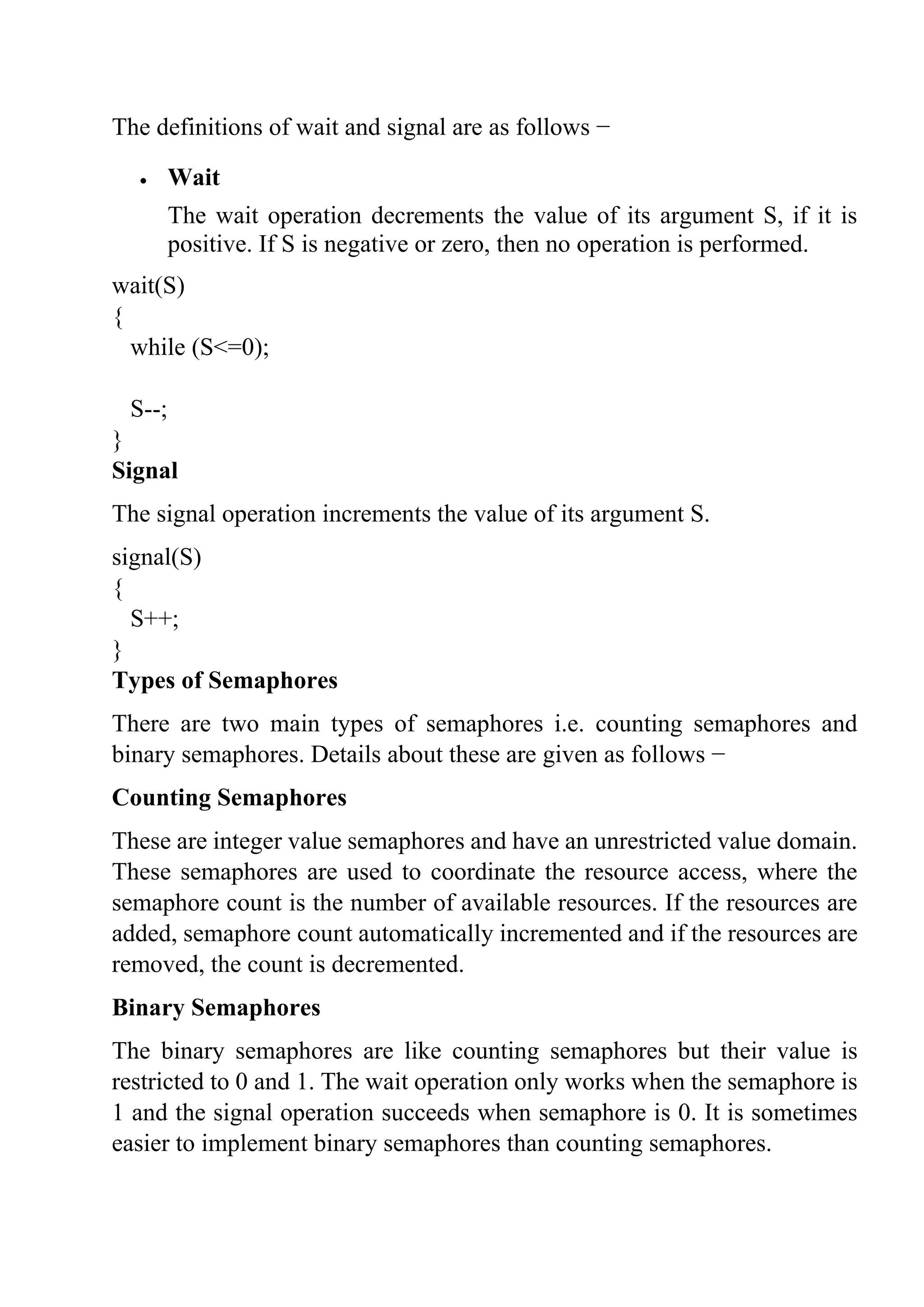 The definitions of wait and signal are as follows −
• Wait
The wait operation decrements the value of its argument S, if it is
positive. If S is negative or zero, then no operation is performed.
wait(S)
{
while (S<=0);
S--;
}
Signal
The signal operation increments the value of its argument S.
signal(S)
{
S++;
}
Types of Semaphores
There are two main types of semaphores i.e. counting semaphores and
binary semaphores. Details about these are given as follows −
Counting Semaphores
These are integer value semaphores and have an unrestricted value domain.
These semaphores are used to coordinate the resource access, where the
semaphore count is the number of available resources. If the resources are
added, semaphore count automatically incremented and if the resources are
removed, the count is decremented.
Binary Semaphores
The binary semaphores are like counting semaphores but their value is
restricted to 0 and 1. The wait operation only works when the semaphore is
1 and the signal operation succeeds when semaphore is 0. It is sometimes
easier to implement binary semaphores than counting semaphores.
 