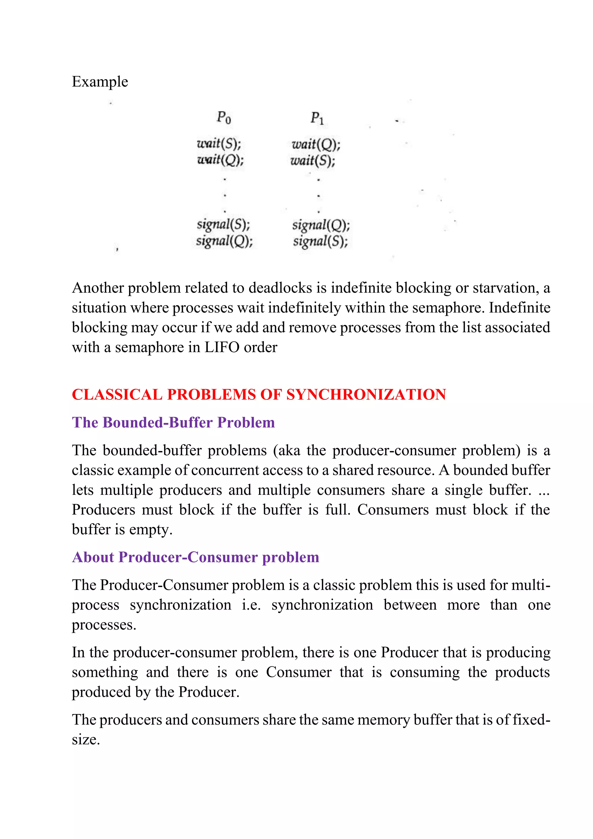 Example
Another problem related to deadlocks is indefinite blocking or starvation, a
situation where processes wait indefinitely within the semaphore. Indefinite
blocking may occur if we add and remove processes from the list associated
with a semaphore in LIFO order
CLASSICAL PROBLEMS OF SYNCHRONIZATION
The Bounded-Buffer Problem
The bounded-buffer problems (aka the producer-consumer problem) is a
classic example of concurrent access to a shared resource. A bounded buffer
lets multiple producers and multiple consumers share a single buffer. ...
Producers must block if the buffer is full. Consumers must block if the
buffer is empty.
About Producer-Consumer problem
The Producer-Consumer problem is a classic problem this is used for multi-
process synchronization i.e. synchronization between more than one
processes.
In the producer-consumer problem, there is one Producer that is producing
something and there is one Consumer that is consuming the products
produced by the Producer.
The producers and consumers share the same memory buffer that is of fixed-
size.
 