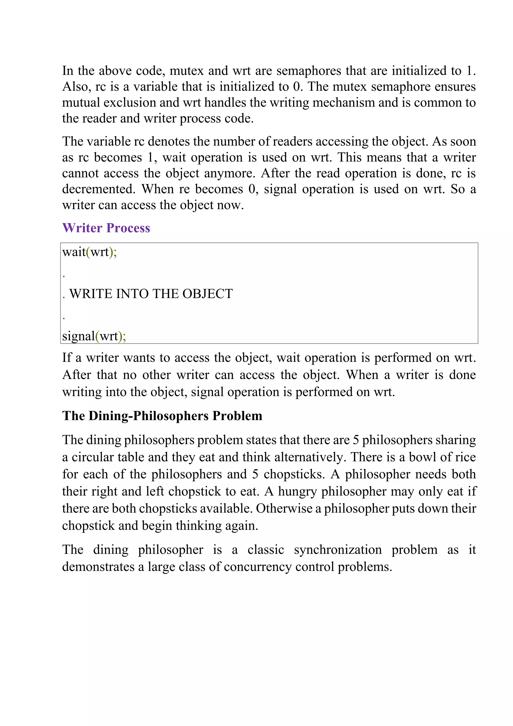 In the above code, mutex and wrt are semaphores that are initialized to 1.
Also, rc is a variable that is initialized to 0. The mutex semaphore ensures
mutual exclusion and wrt handles the writing mechanism and is common to
the reader and writer process code.
The variable rc denotes the number of readers accessing the object. As soon
as rc becomes 1, wait operation is used on wrt. This means that a writer
cannot access the object anymore. After the read operation is done, rc is
decremented. When re becomes 0, signal operation is used on wrt. So a
writer can access the object now.
Writer Process
wait(wrt);
.
. WRITE INTO THE OBJECT
.
signal(wrt);
If a writer wants to access the object, wait operation is performed on wrt.
After that no other writer can access the object. When a writer is done
writing into the object, signal operation is performed on wrt.
The Dining-Philosophers Problem
The dining philosophers problem states that there are 5 philosophers sharing
a circular table and they eat and think alternatively. There is a bowl of rice
for each of the philosophers and 5 chopsticks. A philosopher needs both
their right and left chopstick to eat. A hungry philosopher may only eat if
there are both chopsticks available. Otherwise a philosopher puts down their
chopstick and begin thinking again.
The dining philosopher is a classic synchronization problem as it
demonstrates a large class of concurrency control problems.
 