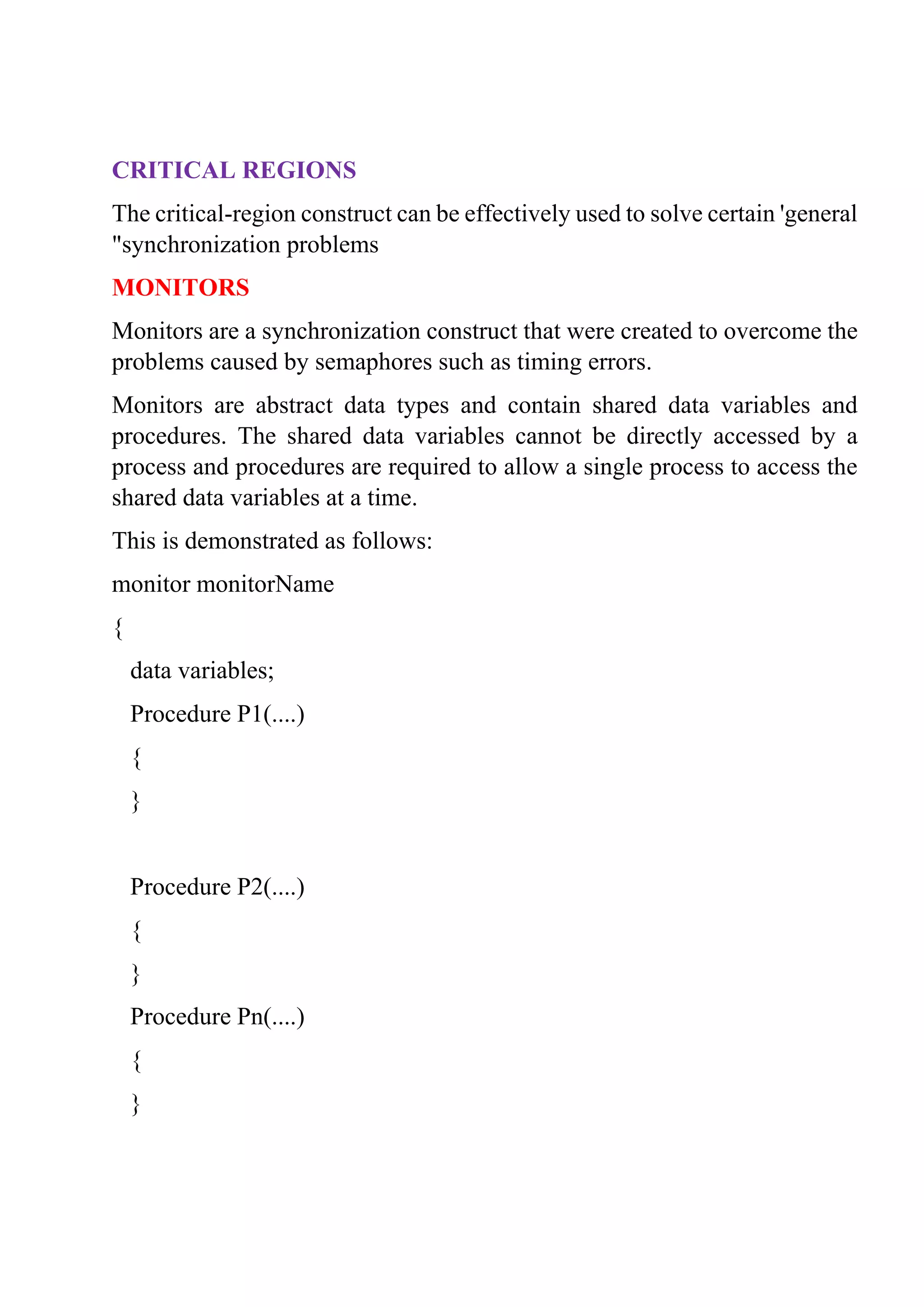 CRITICAL REGIONS
The critical-region construct can be effectively used to solve certain 'general
"synchronization problems
MONITORS
Monitors are a synchronization construct that were created to overcome the
problems caused by semaphores such as timing errors.
Monitors are abstract data types and contain shared data variables and
procedures. The shared data variables cannot be directly accessed by a
process and procedures are required to allow a single process to access the
shared data variables at a time.
This is demonstrated as follows:
monitor monitorName
{
data variables;
Procedure P1(....)
{
}
Procedure P2(....)
{
}
Procedure Pn(....)
{
}
 