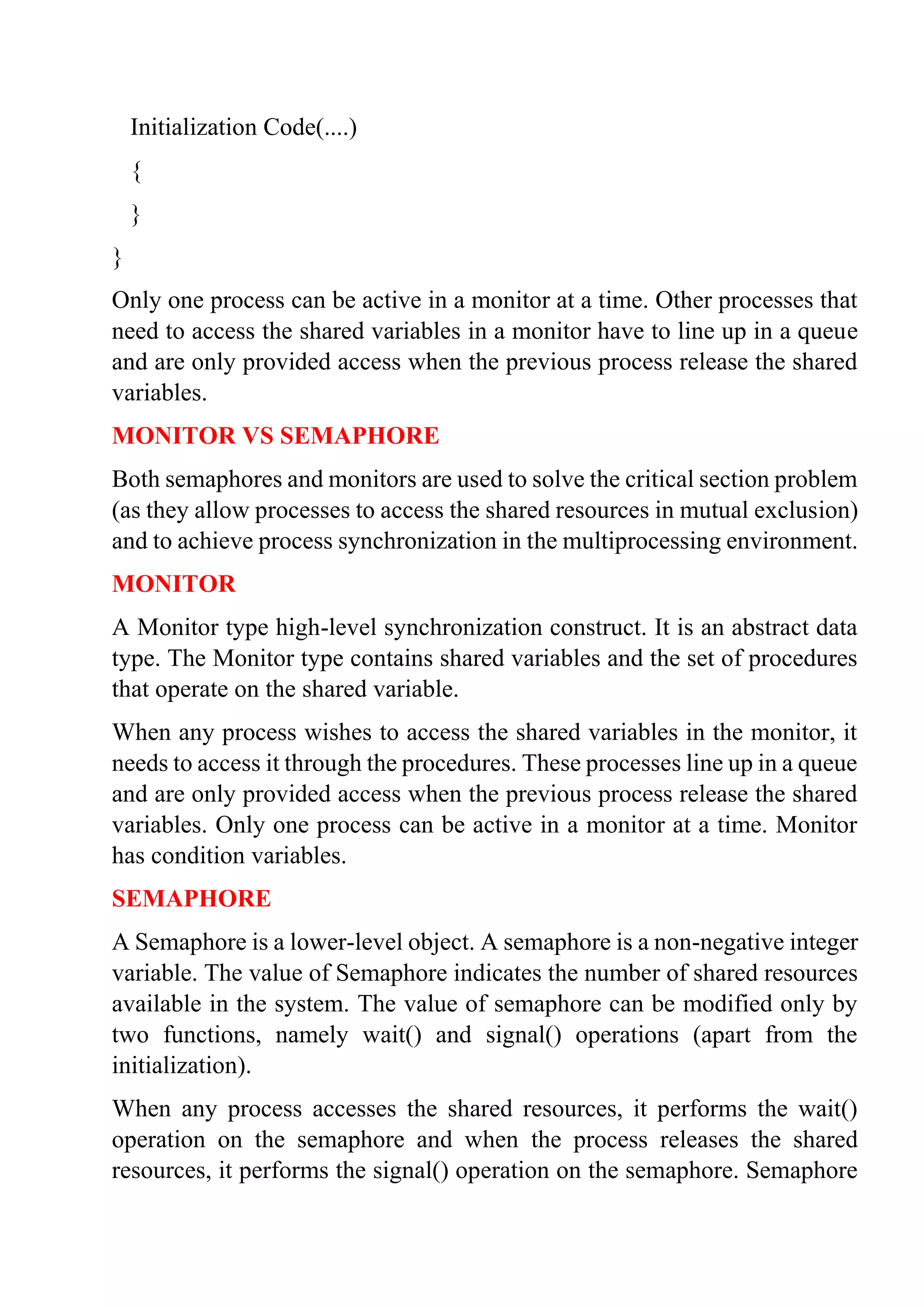 Initialization Code(....)
{
}
}
Only one process can be active in a monitor at a time. Other processes that
need to access the shared variables in a monitor have to line up in a queue
and are only provided access when the previous process release the shared
variables.
MONITOR VS SEMAPHORE
Both semaphores and monitors are used to solve the critical section problem
(as they allow processes to access the shared resources in mutual exclusion)
and to achieve process synchronization in the multiprocessing environment.
MONITOR
A Monitor type high-level synchronization construct. It is an abstract data
type. The Monitor type contains shared variables and the set of procedures
that operate on the shared variable.
When any process wishes to access the shared variables in the monitor, it
needs to access it through the procedures. These processes line up in a queue
and are only provided access when the previous process release the shared
variables. Only one process can be active in a monitor at a time. Monitor
has condition variables.
SEMAPHORE
A Semaphore is a lower-level object. A semaphore is a non-negative integer
variable. The value of Semaphore indicates the number of shared resources
available in the system. The value of semaphore can be modified only by
two functions, namely wait() and signal() operations (apart from the
initialization).
When any process accesses the shared resources, it performs the wait()
operation on the semaphore and when the process releases the shared
resources, it performs the signal() operation on the semaphore. Semaphore
 